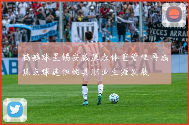 鹈鹕球星锡安威廉森体重管理再成焦点球迷担忧其职业生涯发展