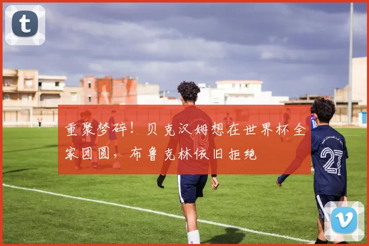 重聚梦碎！贝克汉姆想在世界杯全家团圆，布鲁克林依旧拒绝