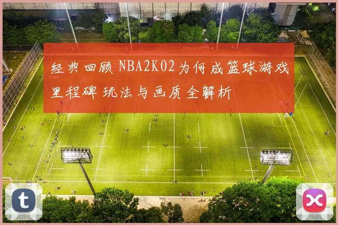 经典回顾 NBA2K02为何成篮球游戏里程碑 玩法与画质全解析