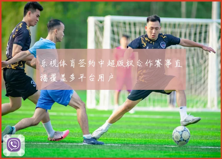 乐视体育签约中超版权合作赛事直播覆盖多平台用户