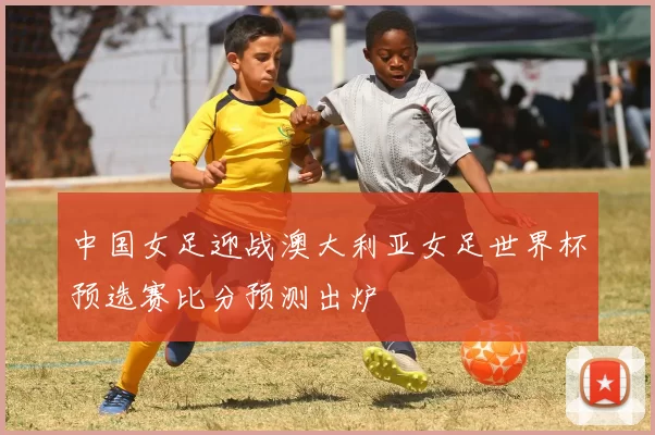 中国女足迎战澳大利亚女足世界杯预选赛比分预测出炉