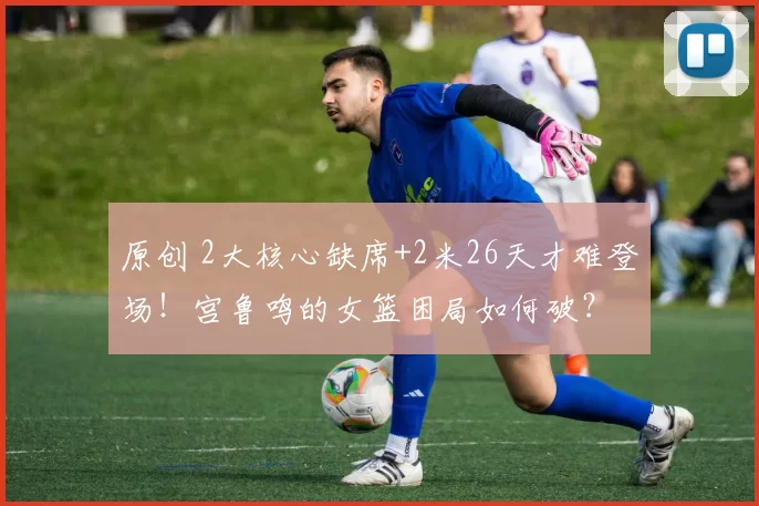 原创 2大核心缺席+2米26天才难登场！宫鲁鸣的女篮困局如何破？