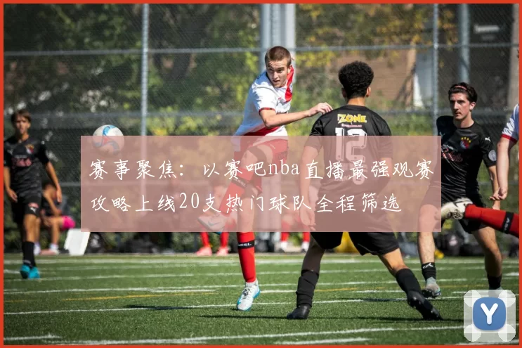 赛事聚焦：以赛吧nba直播最强观赛攻略上线20支热门球队全程筛选