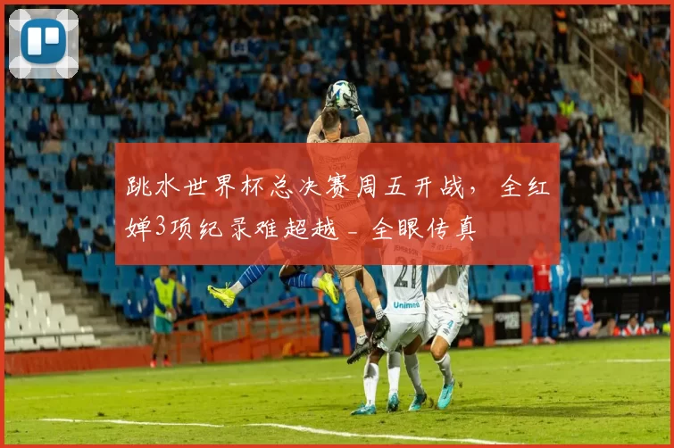 跳水世界杯总决赛周五开战，全红婵3项纪录难超越 _ 全眼传真