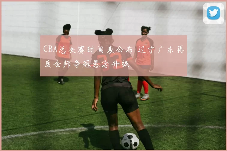 CBA总决赛时间表公布 辽宁广东再度会师争冠悬念升级
