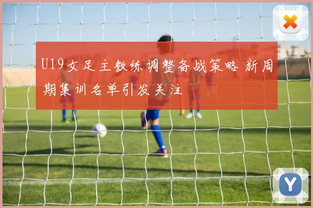 U19女足主教练调整备战策略 新周期集训名单引发关注