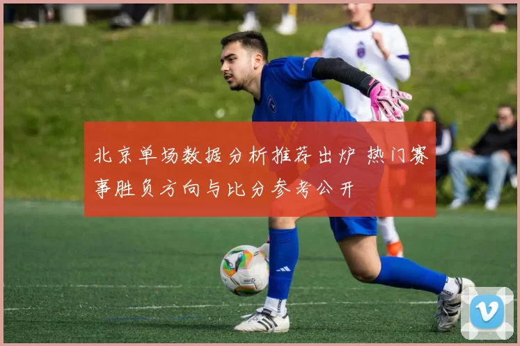 北京单场数据分析推荐出炉 热门赛事胜负方向与比分参考公开