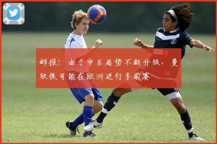 邮报：由于中东局势不断升级，曼联很可能在欧洲进行季前赛