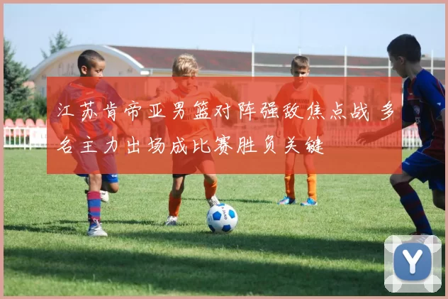 江苏肯帝亚男篮对阵强敌焦点战 多名主力出场成比赛胜负关键