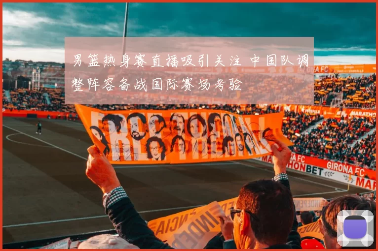 男篮热身赛直播吸引关注 中国队调整阵容备战国际赛场考验