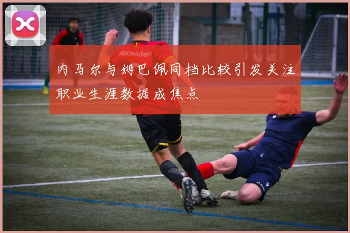 内马尔与姆巴佩同档比较引发关注职业生涯数据成焦点