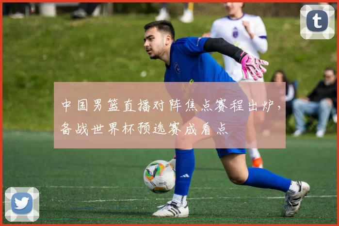 中国男篮直播对阵焦点赛程出炉，备战世界杯预选赛成看点