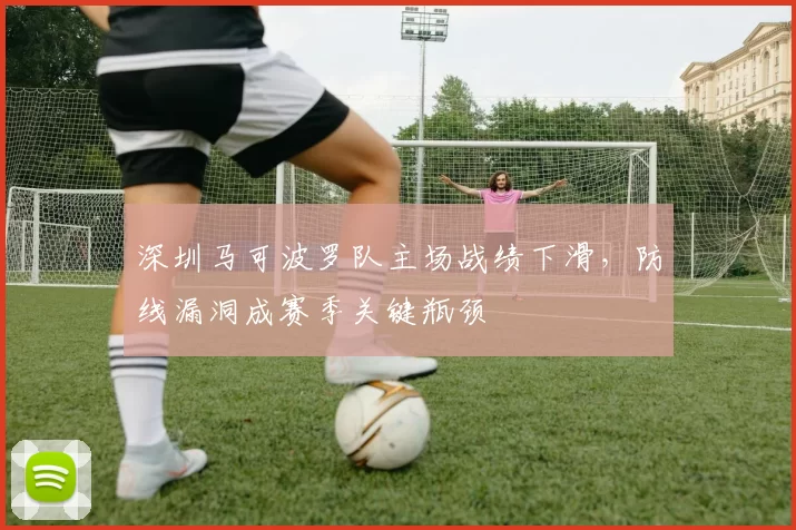 深圳马可波罗队主场战绩下滑，防线漏洞成赛季关键瓶颈