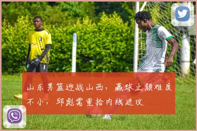 山东男篮迎战山西，赢球止颓难度不小，邱彪需重拾内线进攻