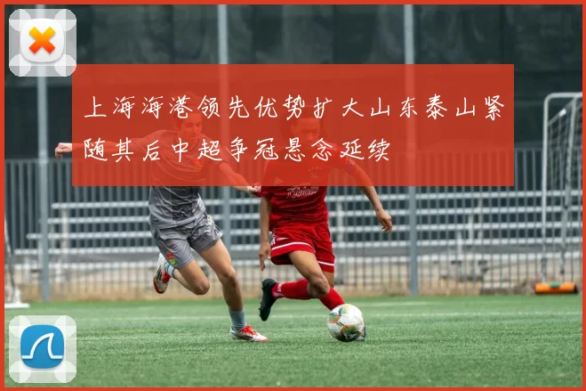 上海海港领先优势扩大山东泰山紧随其后中超争冠悬念延续