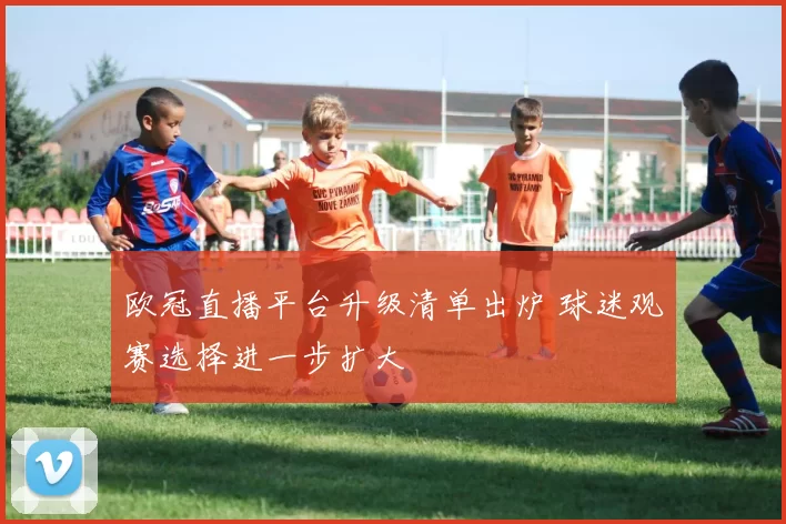 欧冠直播平台升级清单出炉 球迷观赛选择进一步扩大