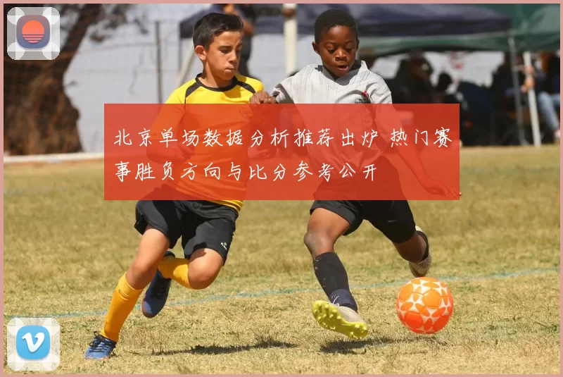 北京单场数据分析推荐出炉 热门赛事胜负方向与比分参考公开
