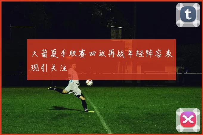 火箭夏季联赛回放再战年轻阵容表现引关注