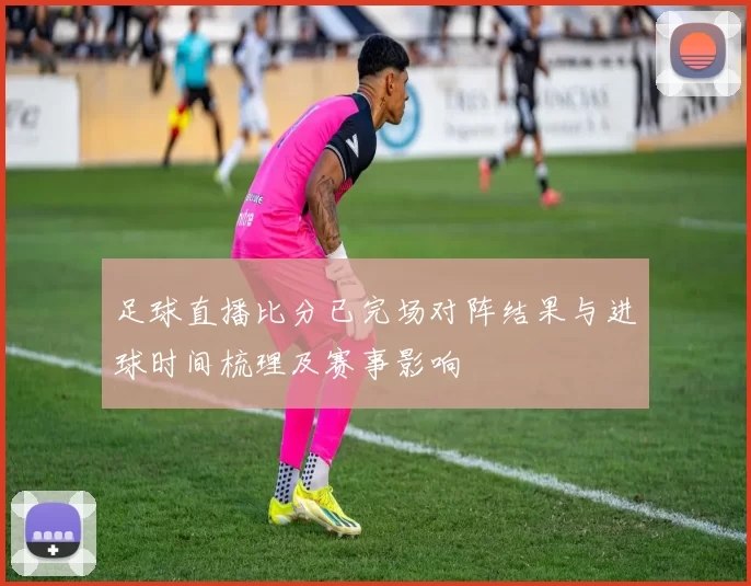 足球直播比分已完场对阵结果与进球时间梳理及赛事影响