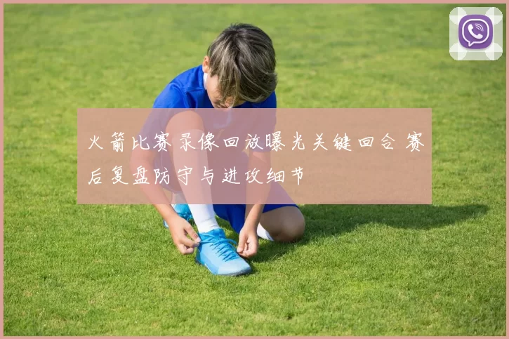 火箭比赛录像回放曝光关键回合 赛后复盘防守与进攻细节