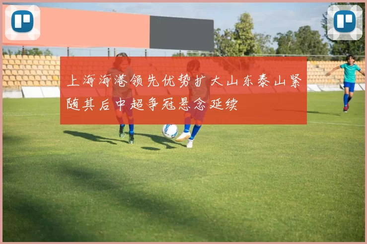 上海海港领先优势扩大山东泰山紧随其后中超争冠悬念延续