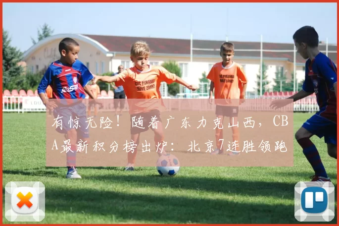 有惊无险！随着广东力克山西，CBA最新积分榜出炉：北京7连胜领跑