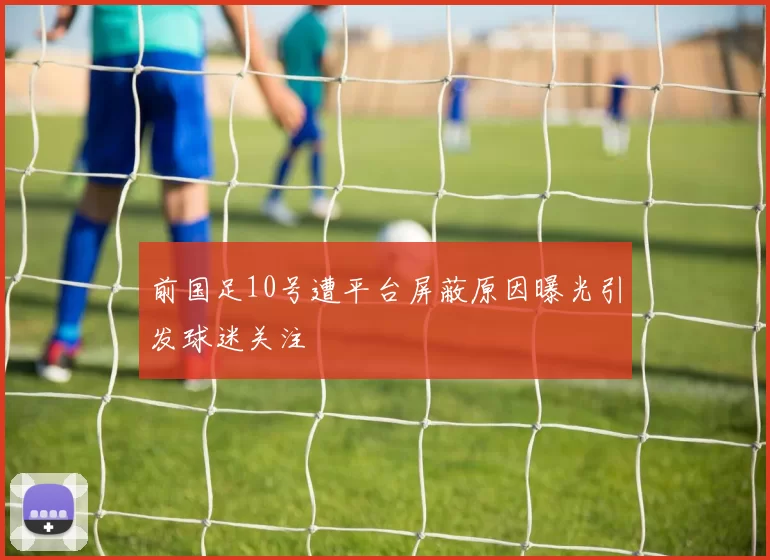 前国足10号遭平台屏蔽原因曝光引发球迷关注