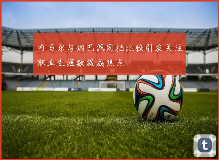 内马尔与姆巴佩同档比较引发关注职业生涯数据成焦点