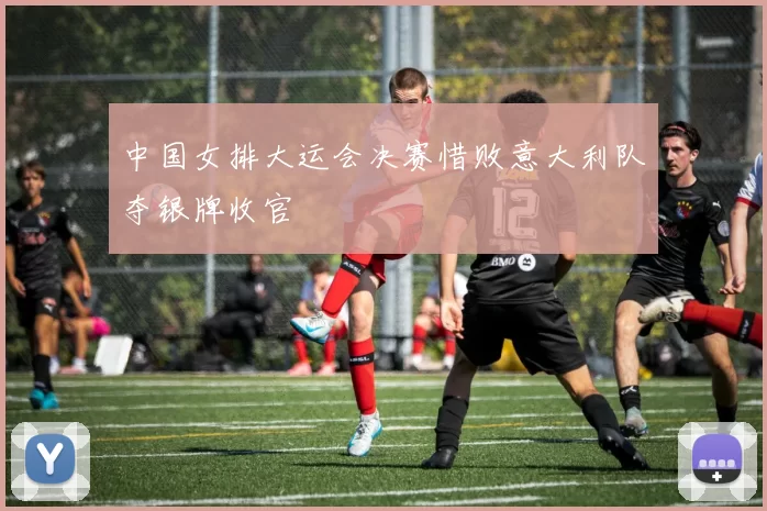 中国女排大运会决赛惜败意大利队夺银牌收官