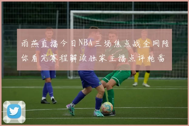 雨燕直播今日NBA三场焦点战全网陪你看完赛程解读独家主播点评轮番助阵
