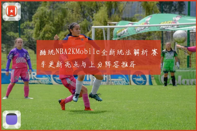 酷玩NBA2KMobile全新玩法解析 赛季更新亮点与上分阵容推荐