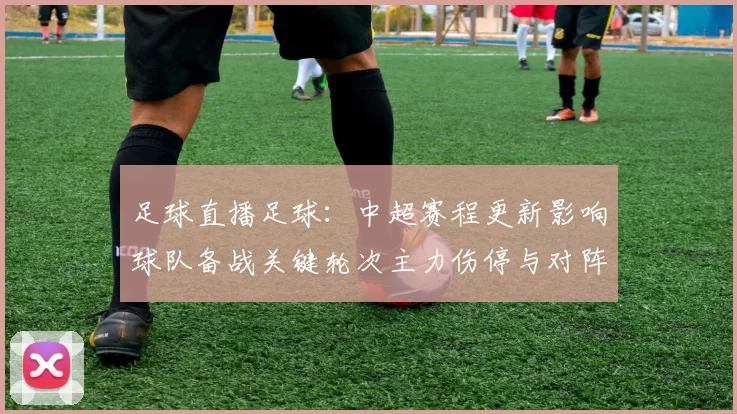 足球直播足球：中超赛程更新影响球队备战关键轮次主力伤停与对阵安排