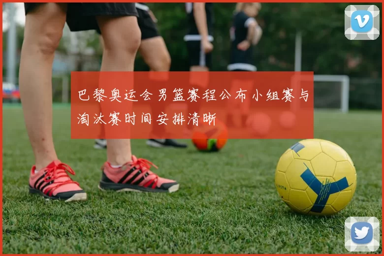 巴黎奥运会男篮赛程公布小组赛与淘汰赛时间安排清晰