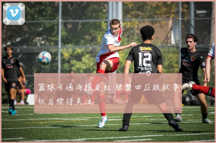 篮球卡通海报走红 联盟回应版权争议后续待关注