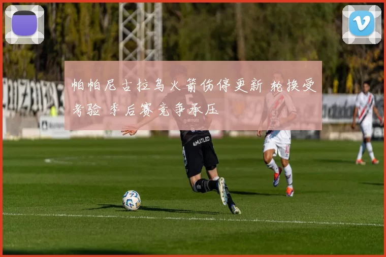 帕帕尼古拉乌火箭伤停更新 轮换受考验 季后赛竞争承压