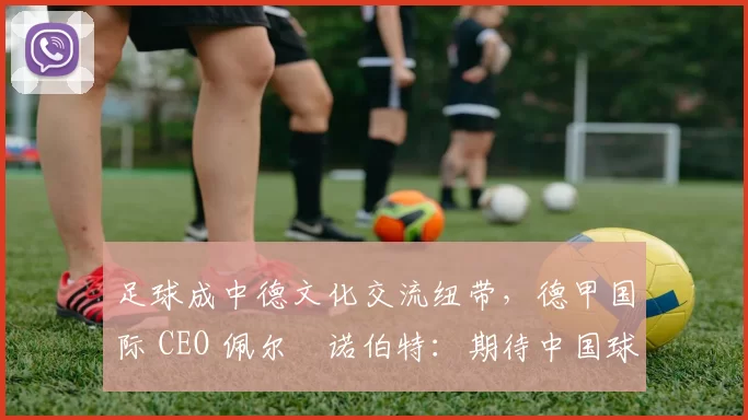 足球成中德文化交流纽带，德甲国际 CEO 佩尔・诺伯特：期待中国球员登场