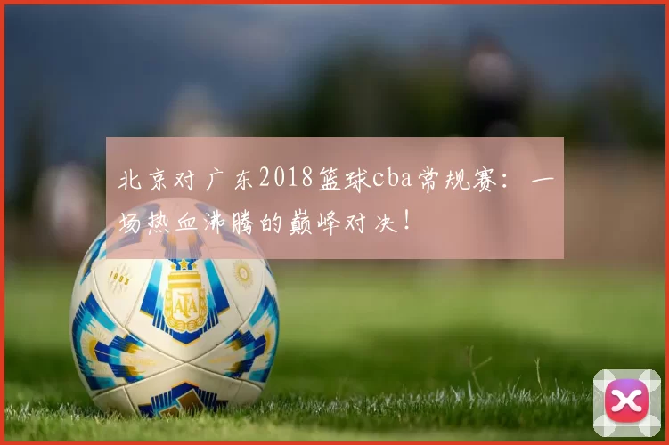 北京对广东2018篮球cba常规赛：一场热血沸腾的巅峰对决！