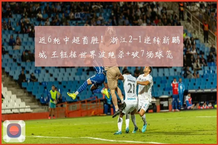 近6轮中超首胜！浙江2-1逆转新鹏城 王钰栋世界波绝杀+破7场球荒