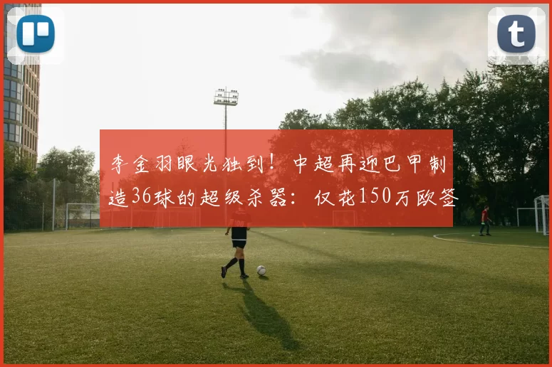 李金羽眼光独到！中超再迎巴甲制造36球的超级杀器：仅花150万欧签下_洛佩斯_外援_进球