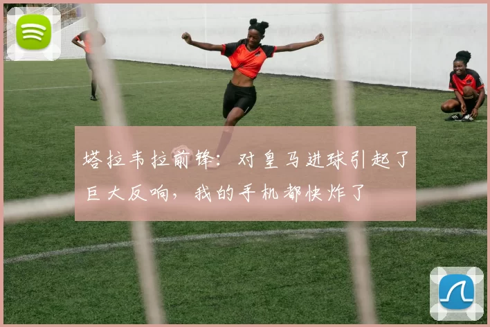 塔拉韦拉前锋:对皇马进球引起了巨大反响,我的手机都快炸了