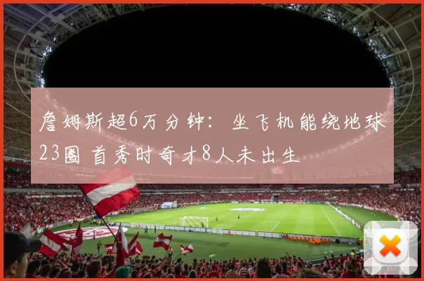 詹姆斯超6万分钟:坐飞机能绕地球23圈 首秀时奇才8人未出生