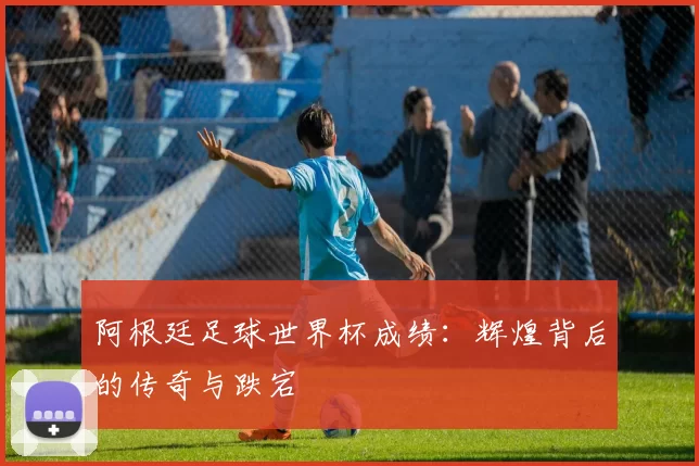 阿根廷足球世界杯成绩：辉煌背后的传奇与跌宕