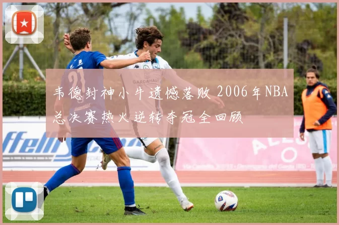 韦德封神小牛遗憾落败 2006年NBA总决赛热火逆转夺冠全回顾