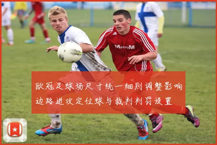 欧冠足球场尺寸统一细则调整影响边路进攻定位球与裁判判罚设置
