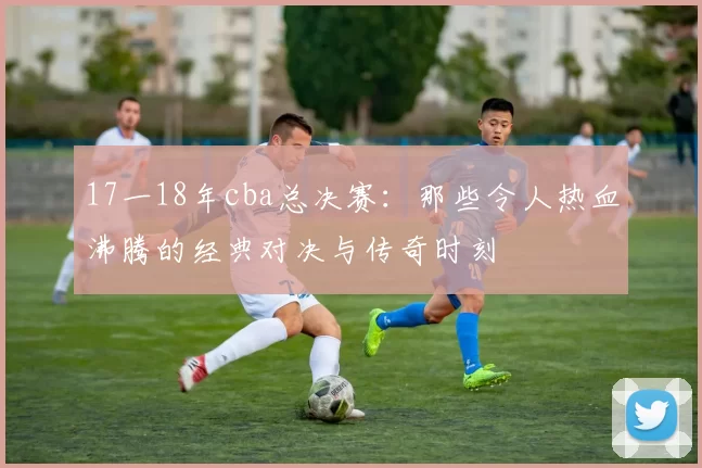 17一18年cba总决赛：那些令人热血沸腾的经典对决与传奇时刻