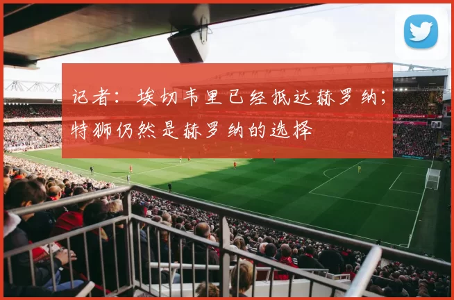 记者：埃切韦里已经抵达赫罗纳；特狮仍然是赫罗纳的选择