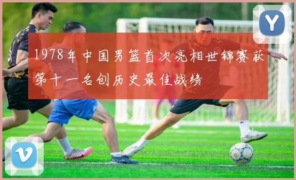 1978年中国男篮首次亮相世锦赛获第十一名创历史最佳战绩