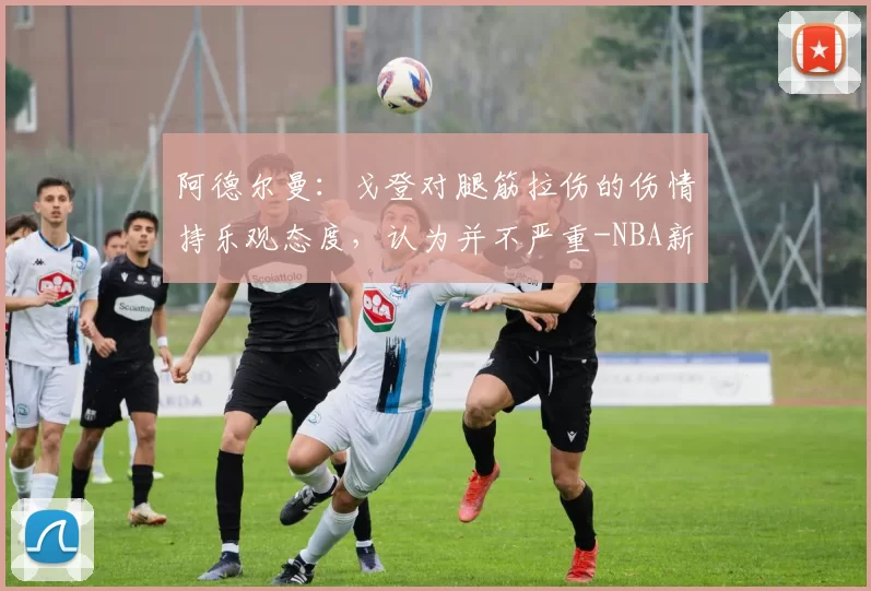 阿德尔曼：戈登对腿筋拉伤的伤情持乐观态度，认为并不严重-NBA新闻