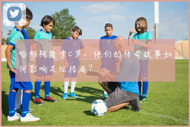 哈维阿隆索c罗，他们的传奇故事如何影响足坛格局？