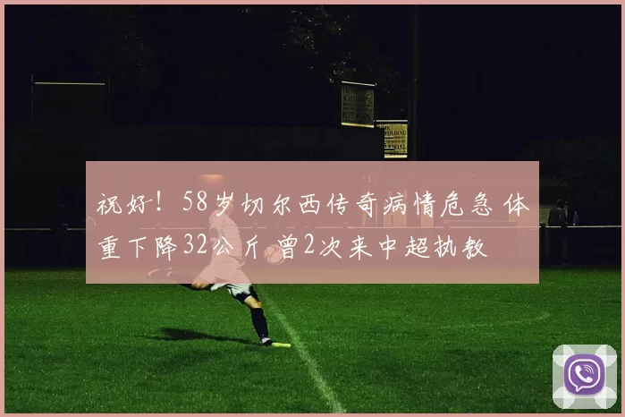 祝好！58岁切尔西传奇病情危急 体重下降32公斤 曾2次来中超执教